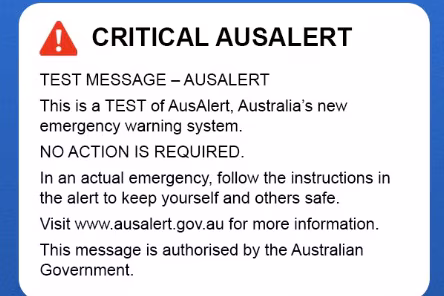 Image of the AusAlert test alert. Text writes: Critical AusAlert. Text message - AusAlert. This is a test of AusAlert, Australia's new emergency warning system. No action is required. In an actual emergency, follow the instructions in the alert to keep yourself and others safe. Visit www.ausalert.gov.au for more information. This message is authorised by the Australian Government.